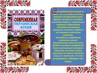 В книге представлено многое из
того, что на сегодняшний день
известно об украинской кухне.
Наряду с экскурсом в историю,
описанием давних и современных
традиций, объяснением
некоторых кулинарных
терминов, читатель найдет в
ней огромное количество
рецептов.
Благодаря их подробному
изложению процесс
приготовления того или иного
блюда не вызовет затруднений
даже у начинающих кулинаров.
Прочитав эту книгу, можно
научиться не только готовить
пищу, но и правильно, то есть
по-украински, подавать её к
столу.
 