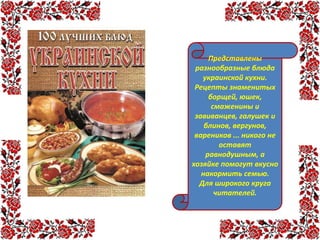 Представлены
разнообразные блюда
украинской кухни.
Рецепты знаменитых
борщей, юшек,
смаженины и
завиванцев, галушек и
блинов, вергунов,
вареников ... никого не
оставят
равнодушным, а
хозяйке помогут вкусно
накормить семью.
Для широкого круга
читателей.
 