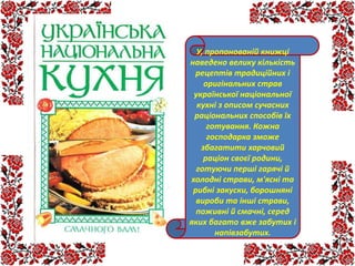 У, пропонованій книжці
наведено велику кількість
рецептів традиційних і
оригінальних страв
української національної
кухні з описом сучасних
раціональних способів їх
готування. Кожна
господарка зможе
збагатити харчовий
раціон своєї родини,
готуючи перші гарячі й
холодні страви, м'ясні та
рибні закуски, борошняні
вироби та інші страви,
поживні й смачні, серед
яких багато вже забутих і
напівзабутих.
 