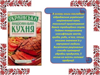 В основу книги покладено
відродження української
національної кухні,
технології приготування
давніх традиційних страв.
Подано товарознавчу
класифікацію овочів,
грибів, риби, м'яса, птиці,
описано значення їх у
харчуванні людини.
Висвітлено раціональні
способи кулінарної
обробки продуктів, її
вплив на якість готової
продукції.
 