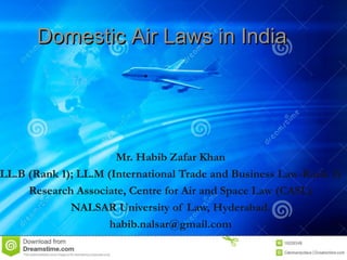 Domestic Air Laws in IndiaDomestic Air Laws in India
Mr. Habib Zafar Khan
LL.B (Rank 1); LL.M (International Trade and Business Law-Rank 3)
Research Associate, Centre for Air and Space Law (CASL)
NALSAR University of Law, Hyderabad.
habib.nalsar@gmail.com
 