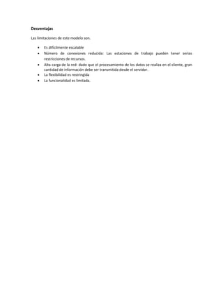 Desventajas
Las limitaciones de este modelo son.
 Es difícilmente escalable
 Número de conexiones reducida: Las estaciones de trabajo pueden tener serias
restricciones de recursos.
 Alta carga de la red: dado que el procesamiento de los datos se realiza en el cliente, gran
cantidad de información debe ser transmitida desde el servidor.
 La flexibilidad es restringida
 La funcionalidad es limitada.
 