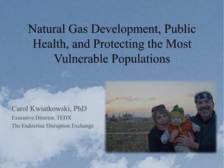 Natural Gas Development, Public
Health, and Protecting the Most
Vulnerable Populations
Carol Kwiatkowski, PhD
Executive Director, TEDX
The Endocrine Disruption Exchange
 