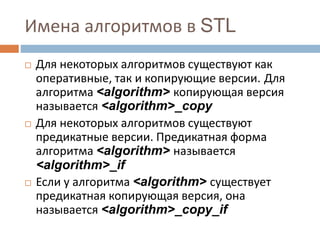 Имена алгоритмов в STL
 Для некоторых алгоритмов существуют как
оперативные, так и копирующие версии. Для
алгоритма <algorithm> копирующая версия
называется <algorithm>_copy
 Для некоторых алгоритмов существуют
предикатные версии. Предикатная форма
алгоритма <algorithm> называется
<algorithm>_if
 Если у алгоритма <algorithm> существует
предикатная копирующая версия, она
называется <algorithm>_copy_if
 