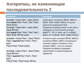 Алгоритмы, не изменяющие
последовательность 2
Алгоритм Описание
template <class IIter1, class IIter2>
bool equal (IIter1 first1, IIter1 last1,
IIter2 first2);
template <class IIter1, class IIter2,
class BPred>
bool equal (IIter1 first1, IIter1 last1,
IIter2 first2, BPred pred);
Сравнивает интервалы [first1, last1) и
[first2, first2 +(last1-first1)). В случае
равенства возвращает true.
Предикатная форма имеет то же имя и
проверяет на выполнение условие
pred(*i1, *i2) == true, где i1 из [first1,
last1) и i2 из [first2, first2 +(last1-first1)).
template <class FIter1, class FIter2>
FIter1 search(FIter1 first1, FIter1
last1,
FIter2 first2, FIter2 last2);
template <class FIter1, class FIter2,
class BPred>
FIter1 search(FIter1 first1, FIter1
last1,
FIter2 first2, FIter2 last2, BPred
Алгоритм ищет интервал [first2, last2) в
интервале [first1, last1) и возвращает
позицию первого элемента, если
находит, last2 – если не находит.
Предикатная форма проверяет
подинтервал на удовлетворение
предикату.
 