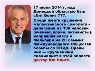 17 июля 2014 г. над
Донецкой областью был
сбит Боинг 777.
Среди жертв крушения
малайзийского самолета -
делегация из 108 человек
(ученые, врачи, активисты),
направлявшаяся в
Мельбурн на 20 саммит
Международного Общества
борьбы со СПИД. Среди
них — крупнейший
специалист в этой области
доктор Юп Ланге.
 