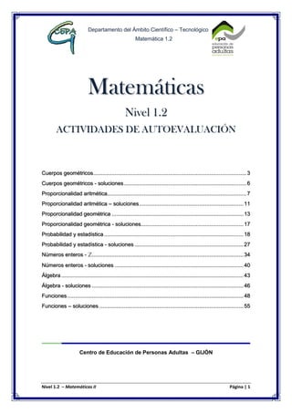Nivel 1.2 – Matemáticas II Página | 1
Departamento del Ámbito Científico – Tecnológico
Matemática 1.2
Matemáticas
Nivel 1.2
ACTIVIDADES DE AUTOEVALUACIÓN
Cuerpos geométricos....................................................................................................3
Cuerpos geométricos - soluciones................................................................................6
Proporcionalidad aritmética...........................................................................................7
Proporcionalidad aritmética – soluciones....................................................................11
Proporcionalidad geométrica ......................................................................................13
Proporcionalidad geométrica - soluciones...................................................................17
Probabilidad y estadística ...........................................................................................18
Probabilidad y estadística - soluciones .......................................................................27
Números enteros - z...................................................................................................34
Números enteros - soluciones ....................................................................................40
Álgebra .......................................................................................................................43
Álgebra - soluciones ...................................................................................................46
Funciones...................................................................................................................48
Funciones – soluciones ..............................................................................................55
Centro de Educación de Personas Adultas – GIJÓN
 