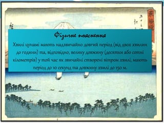 Фізичне пояснення
Хвилі цунамі мають надзвичайно довгий період (від двох хвилин
до години) та, відповідно, велику довжину (десятки або сотні
кілометрів) у той час як звичайні створені вітром хвилі, мають
період до 10 секунд та довжину хвилі до 150 м.
 