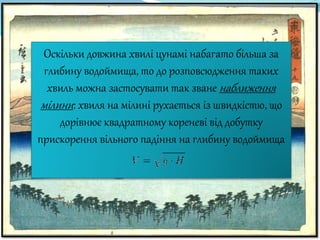 Оскільки довжина хвилі цунамі набагато більша за
глибину водоймища, то до розповсюдження таких
хвиль можна застосувати так зване наближення
мілини: хвиля на мілині рухається із швидкістю, що
дорівнює квадратному кореневі від добутку
прискорення вільного падіння на глибину водоймища
 