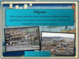 Небезпека
Хвиля цунамі висотою кілька метрів має набагато сильнішу
руйнівну дію, ніж штормові хвилі тієї ж висоти. Причин, що
викликають такі наслідки, декілька:
Уламки, вимиті на берег цунамі в
г.Кесеннуме, префектура Міягі 2011р.
 