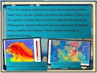 •Під час шторму відбувається рух лише приповерхового
шару води; під час цунамі рухається вся товща. Отже, під
час цунамі на берег вихлюпується набагато більше води.
•Швидкість цунамі набагато більша швидкості вітрових
хвиль, навіть біля берега. Отже, кінетична енергія
набагато більша.
Карта розповсюдження цунамі біля
о.Суматра 2004р.
На карті Національного управління океанічних і
атмосферних дослідженьвидна вся сила викликаного
землетрусом цунамі. Японія 2011р.
 