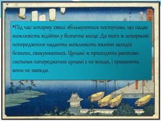 •Під час шторму хвилі збільшуються поступово, що надає
можливість відійти у безпечне місце. До того ж штормові
попередження надають можливість вжити заходів
безпеки, евакуюватися. Цунамі ж приходить раптово:
системи попередження цунамі є не всюди, і працюють
вони не завжди.
 