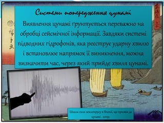 Системи попередження цунамі
Виявлення цунамі ґрунтується переважно на
обробці сейсмічної інформації. Завдяки системі
підводних гідрофонів, яка реєструє ударну хвилю
і встановлює напрямок її виникнення, можна
визначити час, через який прийде хвиля цунамі.
Шкала сили землетрусу в Японії, що призвів до
цунамі . 2011р.
 