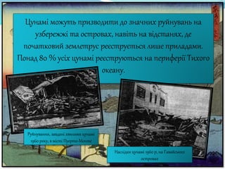 Цунамі можуть призводити до значних руйнувань на
узбережжі та островах, навіть на відстанях, де
початковий землетрус реєструється лише приладами.
Понад 80 % усіх цунамі реєструються на периферії Тихого
океану.
Наслідки цунамі 1960 р, на Гавайських
островах
Руйнування, завдані хвилями цунамі
1960 року, в місті Пуерто-Монте
 