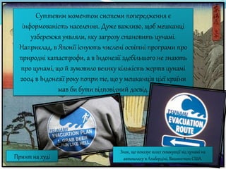 Суттєвим моментом системи попередження є
інформованість населення. Дуже важливо, щоб мешканці
узбережжя уявляли, яку загрозу становить цунамі.
Наприклад, в Японії існують числені освітні програми про
природні катастрофи, а в Індонезії здебільшого не знають
про цунамі, що й зумовило велику кількість жертв цунамі
2004 в Індонезії року попри те, що у мешканців цієї країни
мав би бути відповідний досвід.
Знак, що показує шлях еквакуації від цунамі на
автошляху в Альбердіні, Вашингтон США.Принт на худі
 