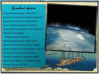Цікавий факт
Недавній землетрус у Японії не
просто штовхнув острівну державу і
відправив гуляти по просторах
Тихого океану цунамі. У сотнях
кілометрів над головою він викликав
збурення іоносфери.
Вперше ученим вдалося
сфотографувати це незвичайне
світіння, коли воно досягло Гаваїв -
через годину після землетрусу. «Це не
більше ніж щасливий випадок», -
скромно зауважує керівник групи
Джонатан Макела з Університету
штату Іллінойс (США).
 