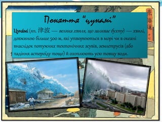 Поняття “цунамі”
Цуна́мі (яп. 津波 — велика хвиля, що заливає бухту) — хвилі,
довжиною більше 500 м, які утворюються в морі чи в океані
внаслідок потужних тектонічних зсувів, землетрусів (або
падіння астероїду тощо) й охоплюють усю товщу води.
 