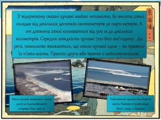 У відкритому океані цунамі майже непомітні, бо висота хвилі
складає від декількох десятків сантиметрів до пари метрів. А
от довжина хвилі коливається від 500 м до декількох
кілометрів. Середня швидкість цунамі 700-800 км/годину. До
речі, помилково вважається, що хвиля цунамі одна – як правило
їх п’ять-шість. Просто друга або третя є найпотужнішою.
Хвиля цунамі заввишки 1 метр
досягла індонезійського
острова Ніас. 2010 р.
Наближення цунамі біля берегів
міста Натора в префектурі
Міягі. 2011р. 11 березня
 