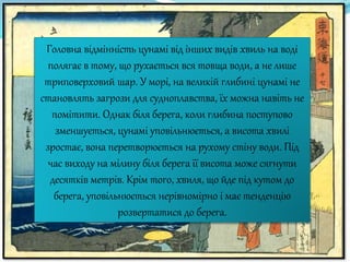 Головна відмінність цунамі від інших видів хвиль на воді
полягає в тому, що рухається вся товща води, а не лише
триповерховий шар. У морі, на великій глибині цунамі не
становлять загрози для судноплавства, їх можна навіть не
помітити. Однак біля берега, коли глибина поступово
зменшується, цунамі уповільнюється, а висота хвилі
зростає, вона перетворюється на рухому стіну води. Під
час виходу на мілину біля берега її висота може сягнути
десятків метрів. Крім того, хвиля, що йде під кутом до
берега, уповільнюється нерівномірно і має тенденцію
розвертатися до берега.
 