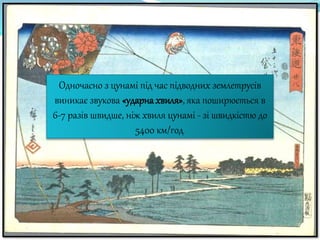 Одночасно з цунамі під час підводних землетрусів
виникає звукова «ударна хвиля», яка поширюється в
6-7 разів швидше, ніж хвиля цунамі - зі швидкістю до
5400 км/год.
 