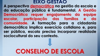 A perspectiva democrática na gestão da escola e
da educação pública é fundamental. A Gestão
Democrática requer engajamento da equipe
escolar, participação das famílias e da
comunidade. A formação para a cidadania
democrática implica exercício cotidiano e, para
ser pública, escola precisa incorporar realidade
sociocultural do seu contexto.
CONSELHO DE ESCOLA
 