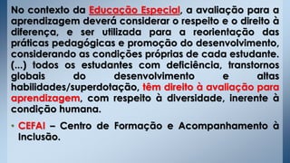 No contexto da Educação Especial, a avaliação para a
aprendizagem deverá considerar o respeito e o direito à
diferença, e ser utilizada para a reorientação das
práticas pedagógicas e promoção do desenvolvimento,
considerando as condições próprias de cada estudante.
(...) todos os estudantes com deficiência, transtornos
globais do desenvolvimento e altas
habilidades/superdotação, têm direito à avaliação para
aprendizagem, com respeito à diversidade, inerente à
condição humana.
• CEFAI – Centro de Formação e Acompanhamento à
Inclusão.
 