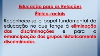 Educação para as Relações
Étnico-raciais
Reconhece-se o papel fundamental da
educação no que tange à eliminação
das discriminações e para a
emancipação dos grupos historicamente
discriminados.
 