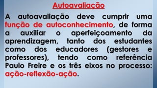Autoavaliação
A autoavaliação deve cumprir uma
função de autoconhecimento, de forma
a auxiliar o aperfeiçoamento da
aprendizagem, tanto dos estudantes
como dos educadores (gestores e
professores), tendo como referência
Paulo Freire e os três eixos no processo:
ação-reflexão-ação.
 