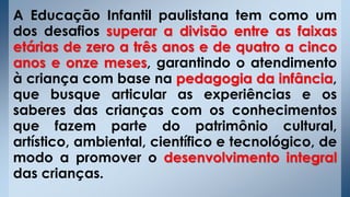 A Educação Infantil paulistana tem como um
dos desafios superar a divisão entre as faixas
etárias de zero a três anos e de quatro a cinco
anos e onze meses, garantindo o atendimento
à criança com base na pedagogia da infância,
que busque articular as experiências e os
saberes das crianças com os conhecimentos
que fazem parte do patrimônio cultural,
artístico, ambiental, científico e tecnológico, de
modo a promover o desenvolvimento integral
das crianças.
 