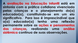 A avaliação na Educação Infantil está em
sintonia com a prática cotidiana vivenciada
pelas crianças e o planejamento do(a)
educador(a), constituindo-se em um elo
significativo. Para isso é imprescindível que
o(a) educador(a) tenha uma reflexão
permanente sobre as ações e pensamentos
das crianças, realizando uma análise
sistêmica contínua de suas observações.
 