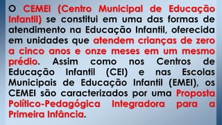 O CEMEI (Centro Municipal de Educação
Infantil) se constitui em uma das formas de
atendimento na Educação Infantil, oferecida
em unidades que atendem crianças de zero
a cinco anos e onze meses em um mesmo
prédio. Assim como nos Centros de
Educação Infantil (CEI) e nas Escolas
Municipais de Educação Infantil (EMEI), os
CEMEI são caracterizados por uma Proposta
Político-Pedagógica Integradora para a
Primeira Infância.
 