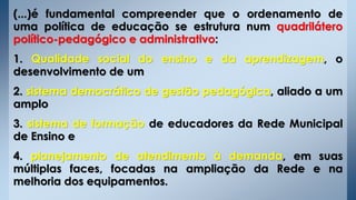 (...)é fundamental compreender que o ordenamento de
uma política de educação se estrutura num quadrilátero
político-pedagógico e administrativo:
1. Qualidade social do ensino e da aprendizagem, o
desenvolvimento de um
2. sistema democrático de gestão pedagógica, aliado a um
amplo
3. sistema de formação de educadores da Rede Municipal
de Ensino e
4. planejamento de atendimento à demanda, em suas
múltiplas faces, focadas na ampliação da Rede e na
melhoria dos equipamentos.
 