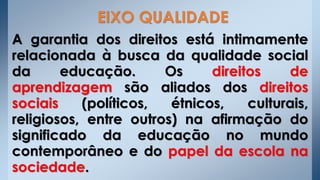 A garantia dos direitos está intimamente
relacionada à busca da qualidade social
da educação. Os direitos de
aprendizagem são aliados dos direitos
sociais (políticos, étnicos, culturais,
religiosos, entre outros) na afirmação do
significado da educação no mundo
contemporâneo e do papel da escola na
sociedade.
EIXO QUALIDADE
 