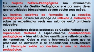 Os Projetos Político-Pedagógicos são instrumentos
fundamentais da Gestão Pedagógica e é por meio deles
que as Unidades Educacionais devem pautar suas ações.
Os horários coletivos de formação e as reuniões
pedagógicas devem ser espaço de reflexão e elaboração
sobre as experiências reais em sala de aula/ ambiente
educativo.
Os organizadores desses processos de Gestão Pedagógica –
supervisores, diretores e, especialmente, coordenadores
pedagógicos – têm atribuições analíticas e reflexivas além
de normativas. Cabe a eles a intervenção para que os
processos se desvelem e se encaminhem coletivamente
(...). Hierarquia existe na decisão e não no debate
pedagógico.
 