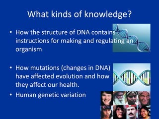 What kinds of knowledge?
• How the structure of DNA contains
instructions for making and regulating an
organism
• How mutations (changes in DNA)
have affected evolution and how
they affect our health.
• Human genetic variation
 