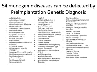 54 monogenic diseases can be detected by
Preimplantation Genetic Diagnosis
• Achondroplasia
• Adrenoleukodystrophy
• Alpha thalassaemia
• Alpha-1-antitrypsin deficiency
• Alport syndrome
• Amyotrophic lateral sclerosis
• Beta thalassemia
• Charcot-Marie-Tooth
• Congenital disorder of
glycosylation type 1a
• Crouzon syndrome
• Cystic fibrosis
• Duchenne and Becker muscular
dystrophy
• Dystonia 1, Torsion
• Emery-Dreifuss muscular
dystrophy
• Facioscapulohumeral dystrophy
• Familial adenomatous polyposis
• Familial amyloidotic
polyneuropathy
• Familial dysautonomia
• Fanconi anaemia
• Fragile X
• Glutaric aciduria type 1
• Haemophilia A and B
• Hemophagocytic
lymphohistiocytosis
• Holt-Oram syndrome
• Huntington's disease
• Hyperinsulinemic hypoglycemia
• Hypokalaemic periodic paralysis
• Incontinentia pigmenti
• Lynch syndrome
• Marfan syndrome
• Menkes disease
• Metachromatic leukodystrophy
• Mucopolysaccharidosis type II
(Hunter syndrome)
• Multiple endocrine neoplasia
(MEN2)
• Multiple exostosis
• Myotonic dystrophy
• Neurofibromatosis type I and II
• Non-syndromic Sensorineural
Deafness
• Norrie syndrome
• Osteogenesis imperfecta (brittle
bone disease)
• Polycystic kidney, autosomal
dominant
• Polycystic kidney, autosomal
recessive
• Pompe's syndrome
• Sickle cell anaemia
• Smith-Lemli-Opitz syndrome
• Spastic paraplegia 4
• Spinal and bulbar muscular
atrophy
• Spinal muscular atrophy
• Spinocerebellar ataxia 1, 2 and 3
• Spondylometaphyseal dysplasia
(Schmidt)
• Tay-Sachs disease
• Treacher Collins
• Tuberous sclerosis
• Von Hippel-Lindau syndrome
 