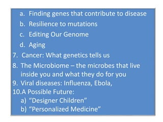 a. Finding genes that contribute to disease
b. Resilience to mutations
c. Editing Our Genome
d. Aging
7. Cancer: What genetics tells us
8. The Microbiome – the microbes that live
inside you and what they do for you
9. Viral diseases: Influenza, Ebola,
10.A Possible Future:
a) “Designer Children”
b) “Personalized Medicine”
 