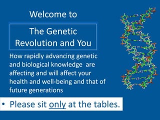 Welcome to
The Genetic
Revolution and You
• Please sit only at the tables.
How rapidly advancing genetic
and biological knowledge are
affecting and will affect your
health and well-being and that of
future generations
 