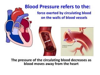 force exerted by circulating blood
on the walls of blood vessels
The pressure of the circulating blood decreases as
blood moves away from the heart
Blood Pressure refers to the:
 