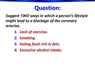 Question:
Suggest TWO ways in which a person’s lifestyle
might lead to a blockage of the coronary
arteries.
1. Lack of exercise.
2. Smoking.
3. Eating food rich in fats.
4. Excessive alcohol intake.
 