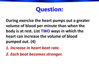 Question:
During exercise the heart pumps out a greater
volume of blood per minute than when the
body is at rest. List TWO ways in which the
heart can increase the volume of blood
pumped out. (4)
1. Increase in heart beat rate.
2. Each beat becomes stronger.
 