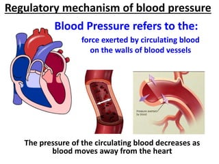 force exerted by circulating blood
on the walls of blood vessels
The pressure of the circulating blood decreases as
blood moves away from the heart
Blood Pressure refers to the:
Regulatory mechanism of blood pressure
 