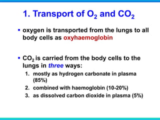 1. Transport of O2 and CO2
 oxygen is transported from the lungs to all
body cells as oxyhaemoglobin
 CO2 is carried from the body cells to the
lungs in three ways:
1. mostly as hydrogen carbonate in plasma
(85%)
2. combined with haemoglobin (10-20%)
3. as dissolved carbon dioxide in plasma (5%)
 