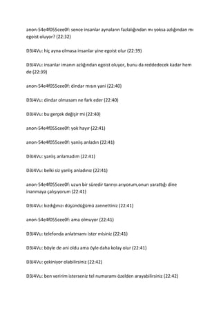 anon-54e4f055cee0f: sence insanlar aynaların fazlalığından mı yoksa azlığından mı
egoist oluyor? (22:32)
D3J4Vu: hiç ayna olmasa insanlar yine egoist olur (22:39)
D3J4Vu: insanlar imanın azlığından egoist oluyor, bunu da reddedecek kadar hem
de (22:39)
anon-54e4f055cee0f: dindar mısın yani (22:40)
D3J4Vu: dindar olmasam ne fark eder (22:40)
D3J4Vu: bu gerçek değişir mi (22:40)
anon-54e4f055cee0f: yok hayır (22:41)
anon-54e4f055cee0f: yanlış anladın (22:41)
D3J4Vu: yanlış anlamadım (22:41)
D3J4Vu: belki siz yanlış anladınız (22:41)
anon-54e4f055cee0f: uzun bir süredir tanrıyı arıyorum,onun yarattığı dine
inanmaya çalışıyorum (22:41)
D3J4Vu: kızdığınızı düşündüğümü zannettiniz (22:41)
anon-54e4f055cee0f: ama olmuyor (22:41)
D3J4Vu: telefonda anlatmamı ister misiniz (22:41)
D3J4Vu: böyle de ani oldu ama öyle daha kolay olur (22:41)
D3J4Vu: çekiniyor olabilirsiniz (22:42)
D3J4Vu: ben veririm isterseniz tel numaramı özelden arayabilirsiniz (22:42)
 