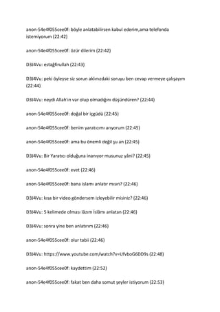anon-54e4f055cee0f: böyle anlatabilirsen kabul ederim,ama telefonda
istemiyorum (22:42)
anon-54e4f055cee0f: özür dilerim (22:42)
D3J4Vu: estağfirullah (22:43)
D3J4Vu: peki öyleyse siz sorun aklınızdaki soruyu ben cevap vermeye çalışayım
(22:44)
D3J4Vu: neydi Allah'ın var olup olmadığını düşündüren? (22:44)
anon-54e4f055cee0f: doğal bir içgüdü (22:45)
anon-54e4f055cee0f: benim yaratıcımı arıyorum (22:45)
anon-54e4f055cee0f: ama bu önemli değil şu an (22:45)
D3J4Vu: Bir Yaratıcı olduğuna inanıyor musunuz yâni? (22:45)
anon-54e4f055cee0f: evet (22:46)
anon-54e4f055cee0f: bana islamı anlatır mısın? (22:46)
D3J4Vu: kısa bir video göndersem izleyebilir misiniz? (22:46)
D3J4Vu: 5 kelimede olması lâzım İslâmı anlatan (22:46)
D3J4Vu: sonra yine ben anlatırım (22:46)
anon-54e4f055cee0f: olur tabii (22:46)
D3J4Vu: https://www.youtube.com/watch?v=UfvboG6DD9s (22:48)
anon-54e4f055cee0f: kaydettim (22:52)
anon-54e4f055cee0f: fakat ben daha somut şeyler istiyorum (22:53)
 