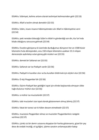 D3J4Vu: İâ, kelime anlamı olarak teslimiyet kelimesinden gelir (22:53)
D3J4Vu: Allah'a teslim olmak demektir (22:53)
D3J4Vu: İslâm, insanı insanın hâkimiyetinden alır Allah'ın hâkimiyetine verir
(22:54)
D3J4Vu: peki nereden bileceğiz İslâm'ın Allah'ın gönderdiği son din, Kur'an'ında
kitabı olduğunu sorusuna gelirsek (22:54)
D3J4Vu: Evvelen görüyoruz ki üzerinde durduğumuz dünyanın her an 1500 küsür
kilometre hızla dönüşünden, onu 150 milyon kilometre uzaktan 15.5 milyon
derecesiyle aydınlatıp ısıtan güneş gibi niceleri var (22:55)
D3J4Vu: demek bir Saltanat var (22:55)
D3J4Vu: Saltanat var ise Padişah vardır (22:56)
D3J4Vu: Padişah'ın kuralları olur ve bu kuralları bildirmek için elçileri olur (22:56)
D3J4Vu: O elçi Peygamber'dir (22:56)
D3J4Vu: Elçinin Padişah'dan geldiğini ispat için elinde başkasında olmayan sikke
tuğra bulunur mühür olur (22:56)
D3J4Vu: o mühür ise mucizelerdir (22:57)
D3J4Vu: tabi mucizeleri size ispat olarak gösteremem olmuş bitmiş (22:57)
D3J4Vu: fakat bir tanesi var ki hâlen devam etmektedir (22:57)
D3J4Vu: mucizesiz Peygamber olmaz ve mucizeler Peygamberlere rastgele
verilmez (22:57)
D3J4Vu: çünkü siz bir demir ustasına ahşaptan bir harika gösterseniz, güzel bir şey
dese de ondaki inceliği, el işçiliğini, işleme sanatını anlamayacaktır bakıp
 