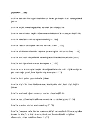 geçecektir (22:58)
D3J4Vu: yahut bir marangoza demirden bir harika gösterseniz buna benzeyecektir
(22:58)
D3J4Vu: ahşaptan marangoz anlar, her işten ehli anlar (22:58)
D3J4Vu: Hazreti Mûsa âleyhisselâm zamanında büyücülük çok meşhurdu (22:59)
D3J4Vu: ve Mûsa'ya mucize o yönde verilmişti (22:59)
D3J4Vu: Firavun yüz büyücü toplamış karşısına dizmiş (22:59)
D3J4Vu: yüz büyücü ellerindeki sopaları yere atmış her birisi yılan olmuş (22:59)
D3J4Vu: Musa sen Peygamberlik iddia ediyorsun ispat et demiş Firavun (22:59)
D3J4Vu: Mûsa'ya Allah'dan emir, Asanı yere at (23:00)
D3J4Vu: onun asası da yılan oluyor fakat diğerlerinden çok daha büyük ve diğerleri
gibi sahte değil gerçek, hem diğerlerini yutuveriyor (23:00)
D3J4Vu: dedik ya her işten ehli anlar (23:00)
D3J4Vu: büyücüler diyor: biz büyücüyüz, büyü işini iyi biliriz, bu iş büyü değildir
(23:00)
D3J4Vu: mucize olduğuna inanmaya mecbur oluyorlar (23:01)
D3J4Vu: Hazreti İsa Aleyhisselâm zamanında ise tıp çok ileri gitmiş (23:01)
D3J4Vu: ona da o yönden mucize verilmiş (23:01)
D3J4Vu: zîra tıp ne kadar ileri varırsa varsın, ölüyü mezarından kaldıramamış fakat
Hazreti İsa Allah'ın izniyle kaldırmış, devrin tıpçıları demişler ki, bu iş bizim
alanımızdır, tıbben mümkün olamaz (23:01)
 