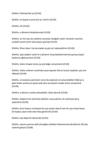D3J4Vu: Îslâmiyet'de ise (23:02)
D3J4Vu: en büyük mucize Kur'an-ı Kerîm (23:02)
D3J4Vu: dir (23:02)
D3J4Vu: o dönemin Arabistanında (23:02)
D3J4Vu: en ileri şey söz söyleme sanatıydı, belağatlı sözler, fesahatlı nazımlar,
cezâletli vezinli şiirler almış başını gitmişti (23:03)
D3J4Vu: Ömer diyor: hiç durmadan üç gün şiir söyleyebilirim (23:03)
D3J4Vu: öyle edipleri vardır ki o dönemin Arap kabilelerinde konuşmaya başlar
başlamaz ağlatıyorlardı (23:03)
D3J4Vu: bütün Araplar da bu işe çok değer veriyorlardı (23:03)
D3J4Vu: Hatta o dönem tarafından puta tapsalar bile en kutsal saydıkları şey yine
Kâbeydi (23:04)
D3J4Vu: ve kutsalına çok önem veren bu topluluk en kutsal dedikleri Kâbe'ye o
güne kadar yazılmış en güzel yedi sözü asmışlardı o kadar önem veriyorlardı
(23:04)
D3J4Vu: o dönem o sözlere Muallakât-ı Seb'a denirdi (23:04)
D3J4Vu: ediplerin bir sözleriyle kabileler savaş ederler, bir sözleriyle barış
yaparlardı (23:05)
D3J4Vu: birisi hatasız muhteşem bir şey yazdım diye 8 satır bir şey ortaya koyar,
bir başkası çıkar onda sekiz hata gösterirdi (23:05)
D3J4Vu: işte böyle bir dönemde (23:05)
D3J4Vu: okuma yazması dahî olmadığını bildikleri Muhammed adındaki bir Zât bâzı
sözlerle geliyor (23:06)
 
