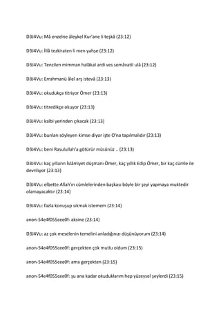 D3J4Vu: Mâ enzelne âleykel Kur'ane li teşkâ (23:12)
D3J4Vu: İllâ tezkiraten li men yahşe (23:12)
D3J4Vu: Tenzilen mimman halâkal ardi ves semâvatil ulâ (23:12)
D3J4Vu: Errahmanü âlel arş istevâ (23:13)
D3J4Vu: okudukça titriyor Ömer (23:13)
D3J4Vu: titredikçe okuyor (23:13)
D3J4Vu: kalbi yerinden çıkacak (23:13)
D3J4Vu: bunları söyleyen kimse diyor işte O'na tapılmalıdır (23:13)
D3J4Vu: beni Rasulullah'a götürür müsünüz .. (23:13)
D3J4Vu: kaç yılların İâ düşmanı Ömer, kaç yıllık Edip Ömer, bir kaç cümle ile
devriliyor (23:13)
D3J4Vu: elbette Allah'ın cümlelerinden başkası böyle bir şeyi yapmaya muktedir
olamayacaktır (23:14)
D3J4Vu: fazla konuşup sıkmak istemem (23:14)
anon-54e4f055cee0f: aksine (23:14)
D3J4Vu: az çok meselenin temelini anladığınızı düşünüyorum (23:14)
anon-54e4f055cee0f: gerçekten çok mutlu oldum (23:15)
anon-54e4f055cee0f: ama gerçekten (23:15)
anon-54e4f055cee0f: şu ana kadar okuduklarım hep yüzeysel şeylerdi (23:15)
 