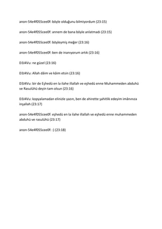 anon-54e4f055cee0f: böyle olduğunu bilmiyordum (23:15)
anon-54e4f055cee0f: annem de bana böyle anlatmadı (23:15)
anon-54e4f055cee0f: böyleymiş meğer (23:16)
anon-54e4f055cee0f: ben de inanıyorum artık (23:16)
D3J4Vu: ne güzel (23:16)
D3J4Vu: Allah dâim ve kâim etsin (23:16)
D3J4Vu: bir de Eşhedü en la ilahe illallah ve eşhedü enne Muhammeden abduhü
ve Rasulühü deyin tam olsun (23:16)
D3J4Vu: kopyalamadan elinizle yazın, ben de ahirette şahitlik edeyim imânınıza
inşallah (23:17)
anon-54e4f055cee0f: eşhedü en la ilahe illallah ve eşhedü enne muhammeden
abduhü ve rasulühü (23:17)
anon-54e4f055cee0f: :) (23:18)
 